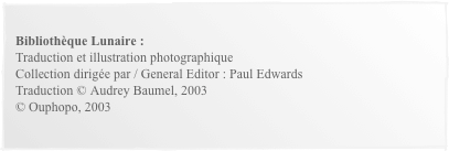 
Bibliothèque Lunaire :Traduction et illustration photographiqueCollection dirigée par / General Editor : Paul EdwardsTraduction © Audrey Baumel, 2003© Ouphopo, 2003
