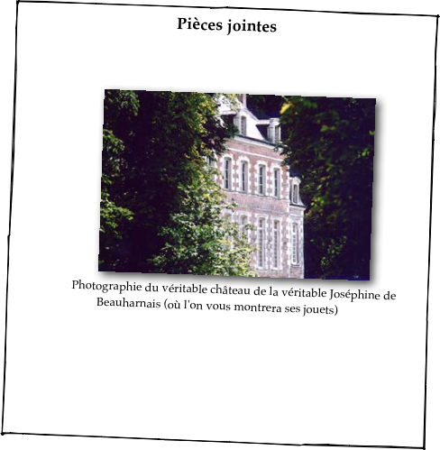 Pièces jointes



￼
Photographie du véritable château de la véritable Joséphine de Beauharnais (où l'on vous montrera ses jouets)
